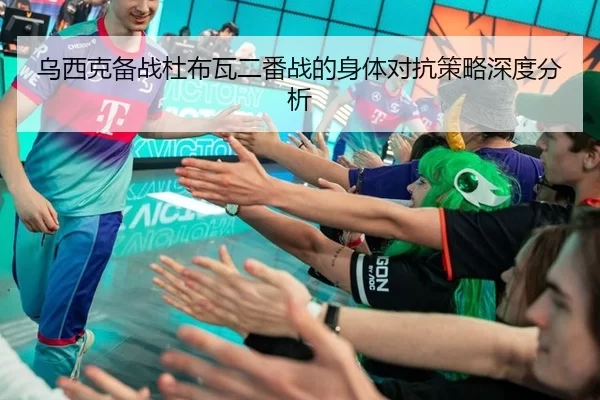 乌西克备战杜布瓦二番战的身体对抗策略深度分析